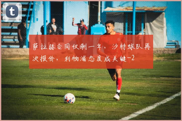 萨拉赫合同仅剩一年,沙特球队再次报价,利物浦态度成关键