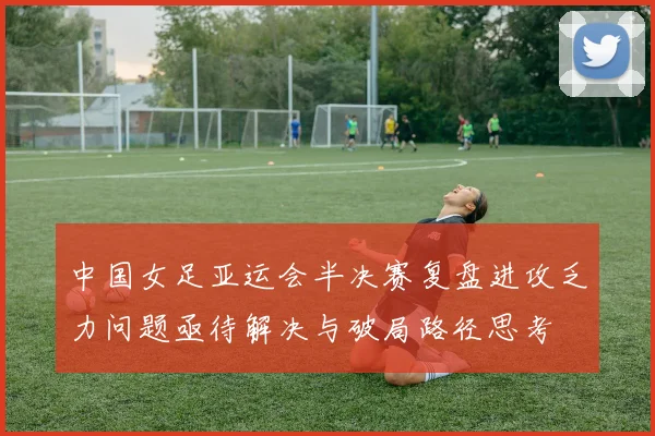 中国女足亚运会半决赛复盘进攻乏力问题亟待解决与破局路径思考