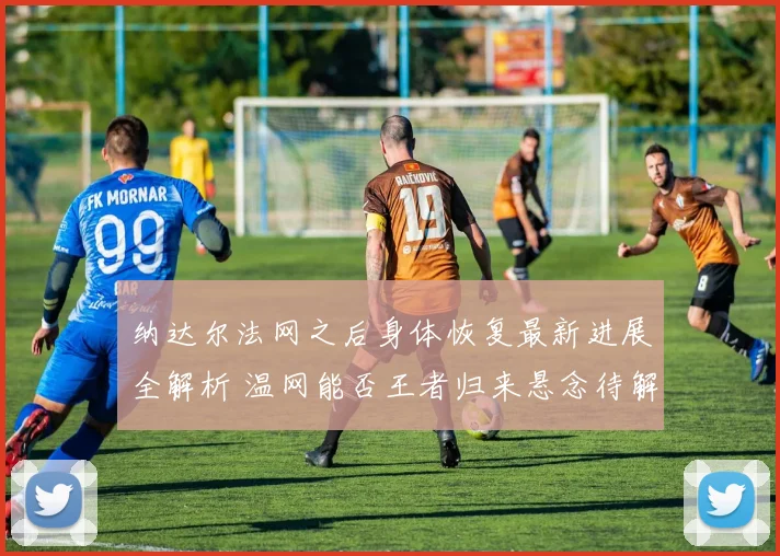 纳达尔法网之后身体恢复最新进展全解析 温网能否王者归来悬念待解