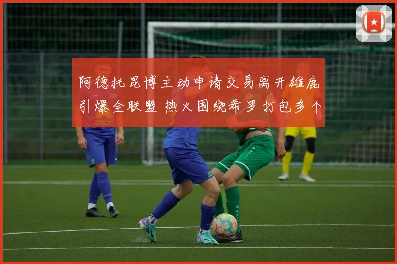 阿德托昆博主动申请交易离开雄鹿引爆全联盟 热火围绕希罗打包多个未来首轮选秀权报价方案全面剖析