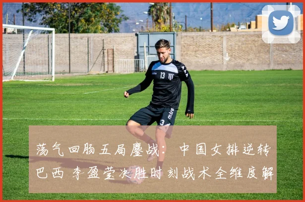 荡气回肠五局鏖战：中国女排逆转巴西 李盈莹决胜时刻战术全维度解析