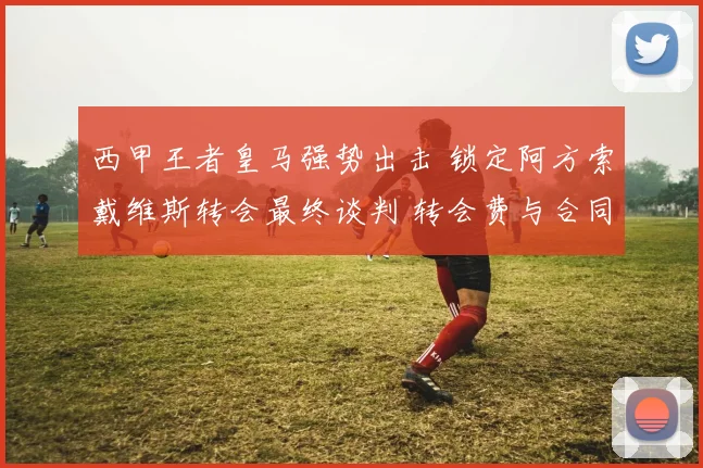 西甲王者皇马强势出击 锁定阿方索戴维斯转会最终谈判 转会费与合同条款接近一致 离开拜仁成定局