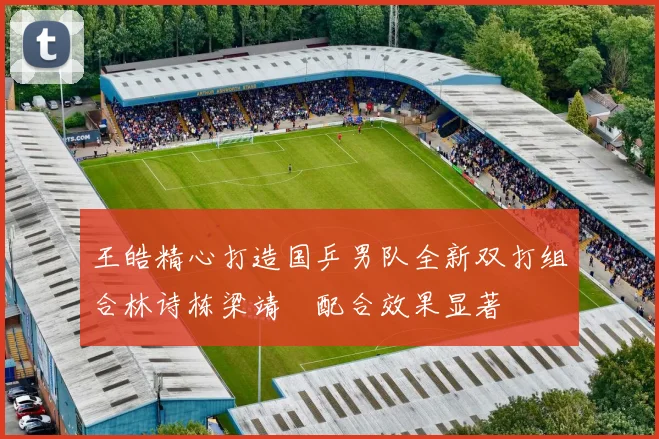 王皓精心打造国乒男队全新双打组合林诗栋梁靖崑配合效果显著
