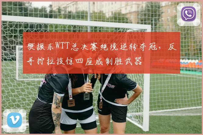 樊振东WTT总决赛绝境逆转夺冠，反手拧拉技惊四座成制胜武器