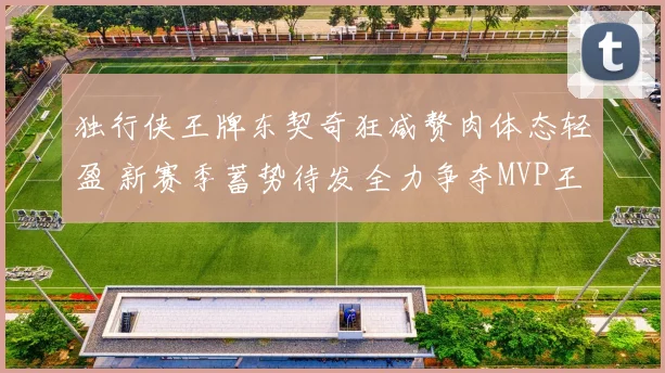 独行侠王牌东契奇狂减赘肉体态轻盈 新赛季蓄势待发全力争夺MVP王座
