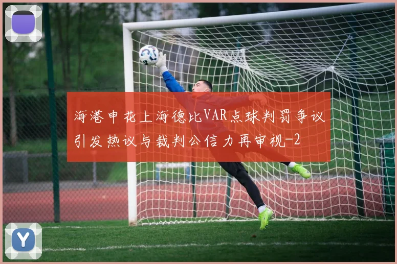 海港申花上海德比VAR点球判罚争议引发热议与裁判公信力再审视