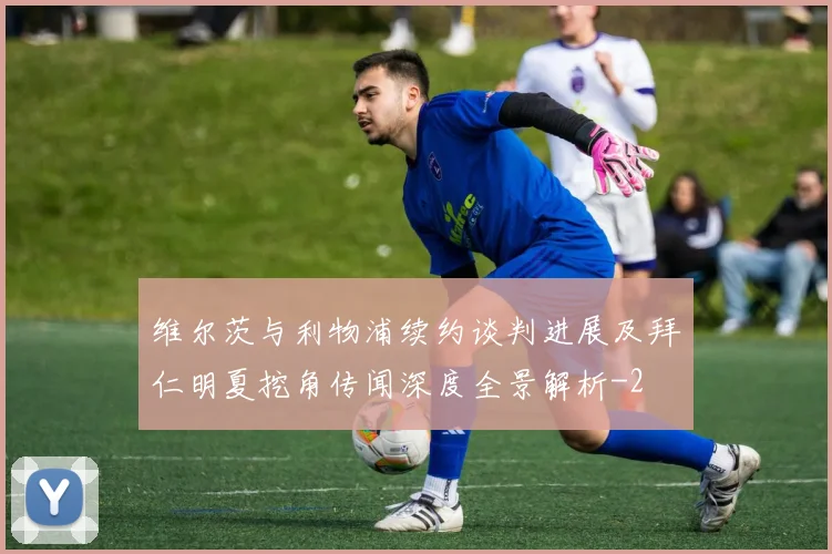 维尔茨与利物浦续约谈判进展及拜仁明夏挖角传闻深度全景解析