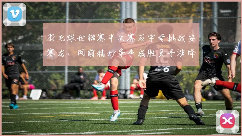 羽毛球世锦赛半决赛石宇奇挑战安赛龙,网前精妙争夺成胜负手演绎巅峰较量
