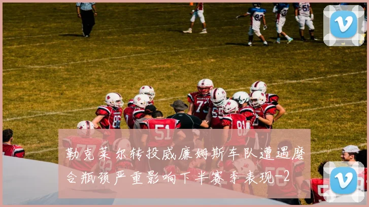 勒克莱尔转投威廉姆斯车队遭遇磨合瓶颈严重影响下半赛季表现