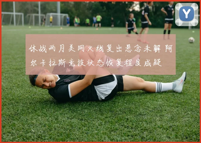 休战两月美网火线复出悬念未解 阿尔卡拉斯竞技状态恢复程度成疑