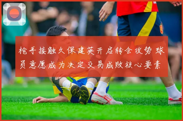 枪手接触久保建英开启转会攻势 球员意愿成为决定交易成败核心要素