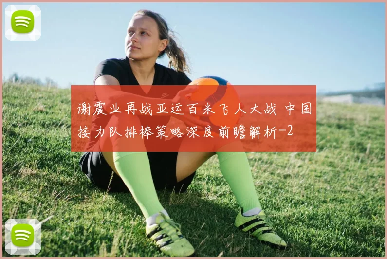谢震业再战亚运百米飞人大战 中国接力队排棒策略深度前瞻解析