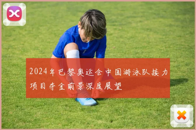 2024年巴黎奥运会中国游泳队接力项目夺金前景深度展望