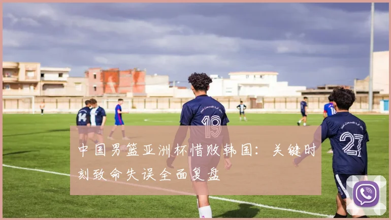 中国男篮亚洲杯惜败韩国：关键时刻致命失误全面复盘