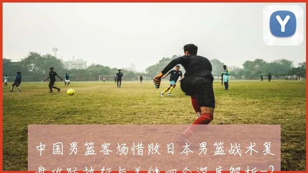 中国男篮客场惜败日本男篮战术复盘攻防执行与关键回合深度解析