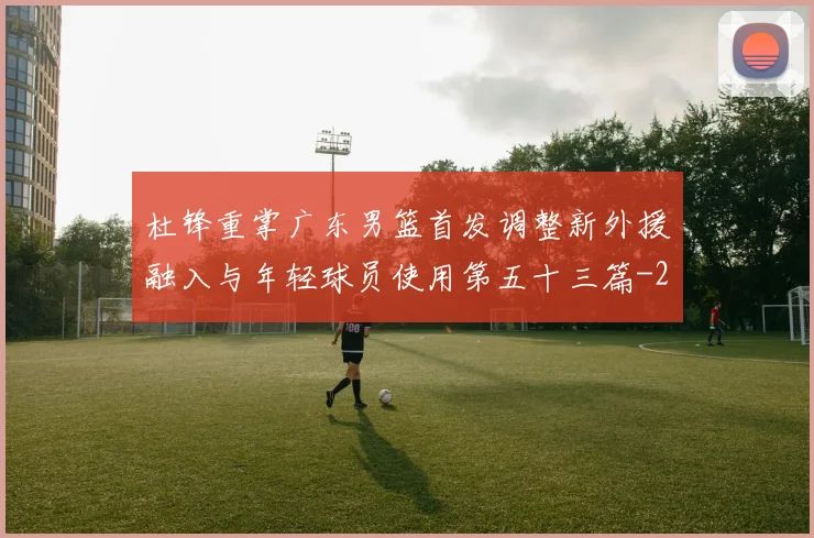 杜锋重掌广东男篮首发调整新外援融入与年轻球员使用第五十三篇