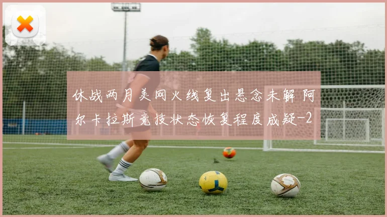 休战两月美网火线复出悬念未解 阿尔卡拉斯竞技状态恢复程度成疑