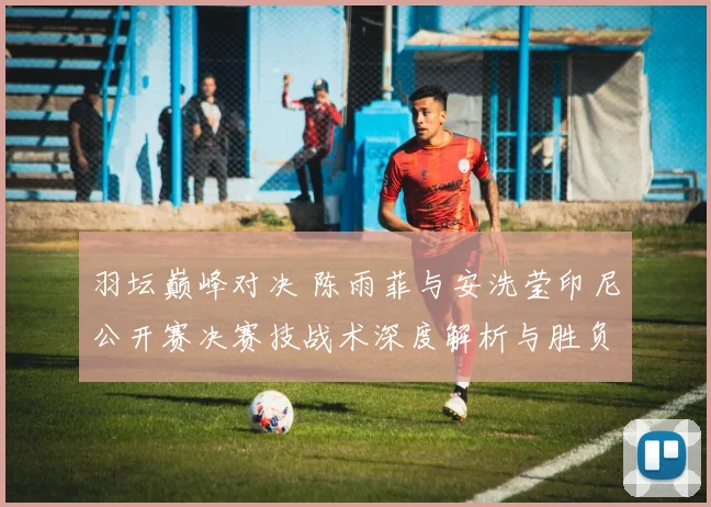 羽坛巅峰对决 陈雨菲与安洗莹印尼公开赛决赛技战术深度解析与胜负展望