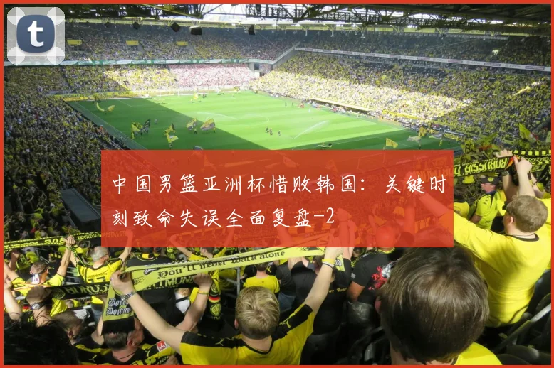中国男篮亚洲杯惜败韩国:关键时刻致命失误全面复盘