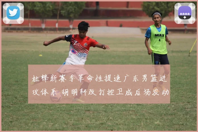 杜锋新赛季革命性提速广东男篮进攻体系 胡明轩改打控卫成后场发动机主导快打旋风