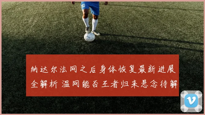纳达尔法网之后身体恢复最新进展全解析 温网能否王者归来悬念待解