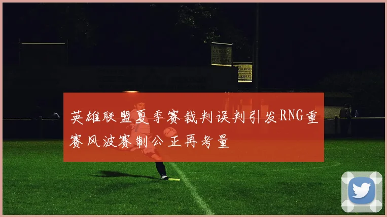 英雄联盟夏季赛裁判误判引发RNG重赛风波赛制公正再考量