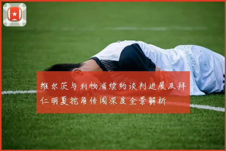 维尔茨与利物浦续约谈判进展及拜仁明夏挖角传闻深度全景解析