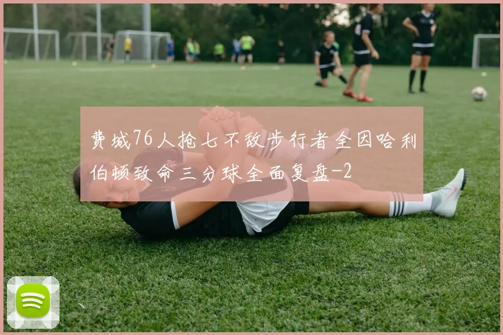 费城76人抢七不敌步行者全因哈利伯顿致命三分球全面复盘