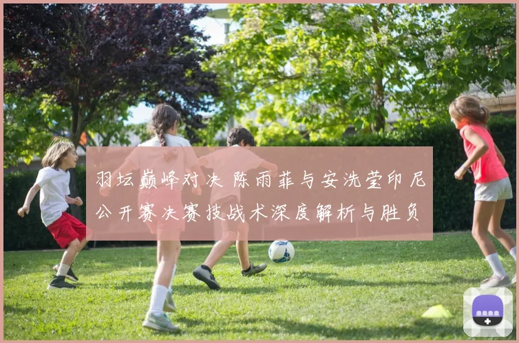 羽坛巅峰对决 陈雨菲与安洗莹印尼公开赛决赛技战术深度解析与胜负展望
