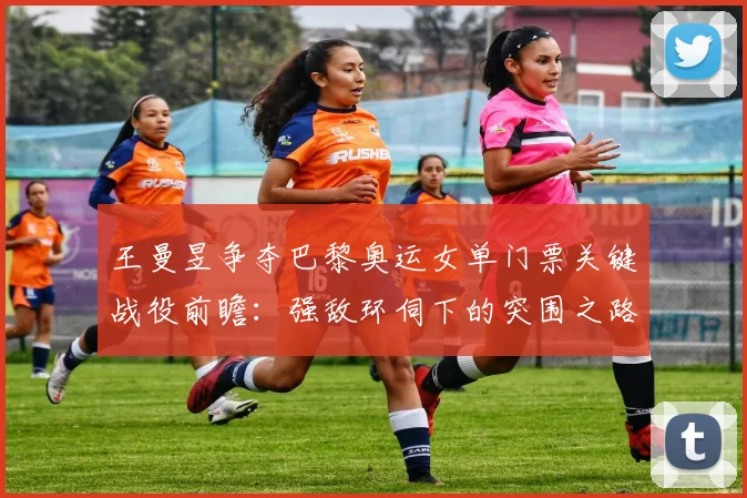 王曼昱争夺巴黎奥运女单门票关键战役前瞻：强敌环伺下的突围之路