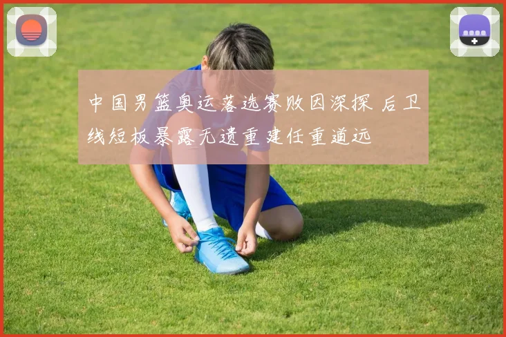 中国男篮奥运落选赛败因深探 后卫线短板暴露无遗重建任重道远