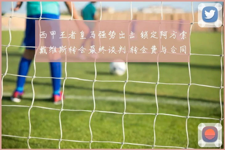西甲王者皇马强势出击 锁定阿方索戴维斯转会最终谈判 转会费与合同条款接近一致 离开拜仁成定局