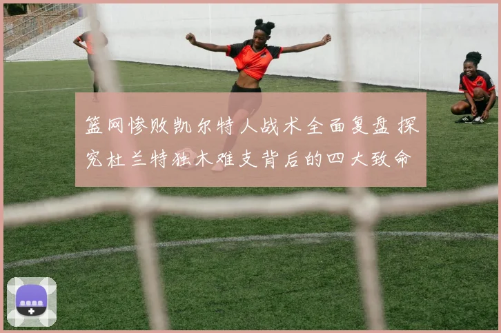 篮网惨败凯尔特人战术全面复盘 探究杜兰特独木难支背后的四大致命短板