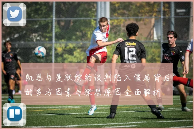 凯恩与曼联续约谈判陷入僵局背后的多方因素与深层原因全面解析
