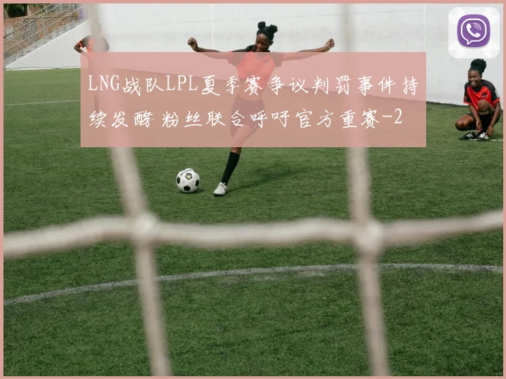LNG战队LPL夏季赛争议判罚事件持续发酵 粉丝联合呼吁官方重赛