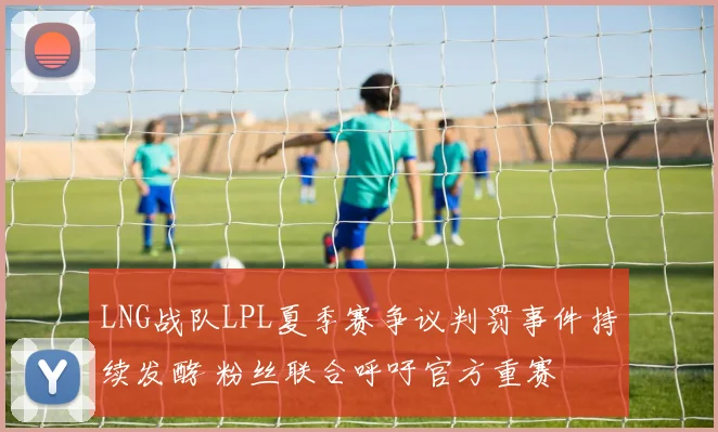 LNG战队LPL夏季赛争议判罚事件持续发酵 粉丝联合呼吁官方重赛