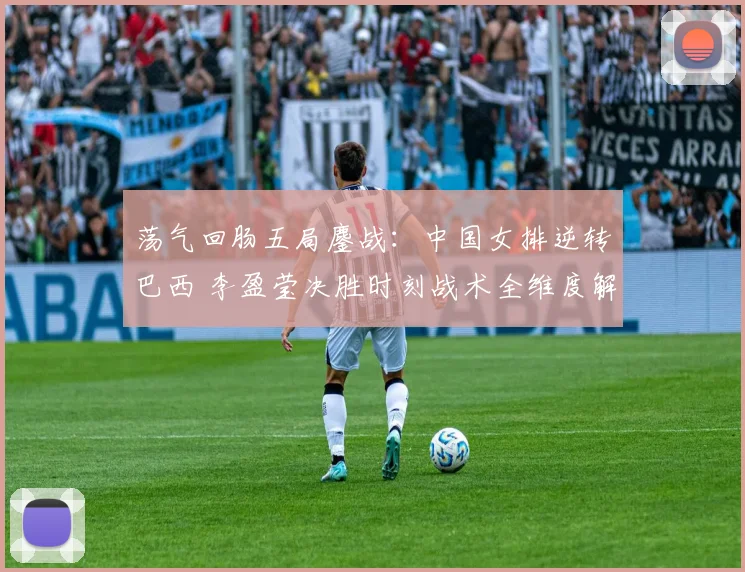荡气回肠五局鏖战:中国女排逆转巴西 李盈莹决胜时刻战术全维度解析