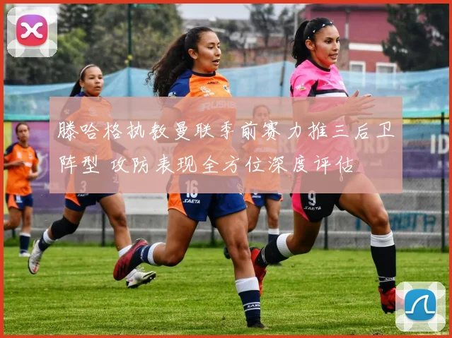 滕哈格执教曼联季前赛力推三后卫阵型 攻防表现全方位深度评估