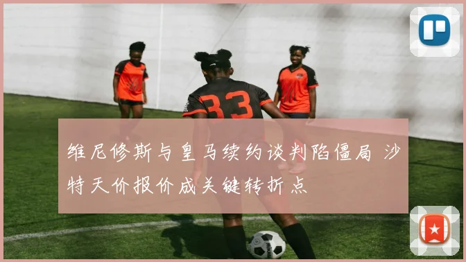 维尼修斯与皇马续约谈判陷僵局 沙特天价报价成关键转折点